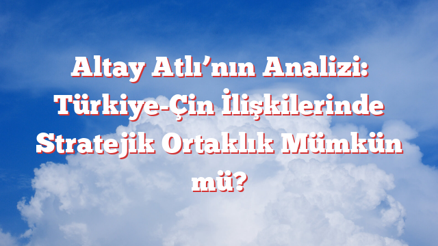 Altay Atlı’nın Analizi: Türkiye-Çin İlişkilerinde Stratejik Ortaklık Mümkün mü?