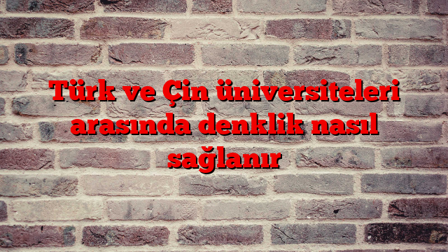 Türk ve Çin üniversiteleri arasında denklik nasıl sağlanır